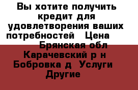  Вы хотите получить кредит для удовлетворения ваших потребностей › Цена ­ 10 000 - Брянская обл., Карачевский р-н, Бобровка д. Услуги » Другие   